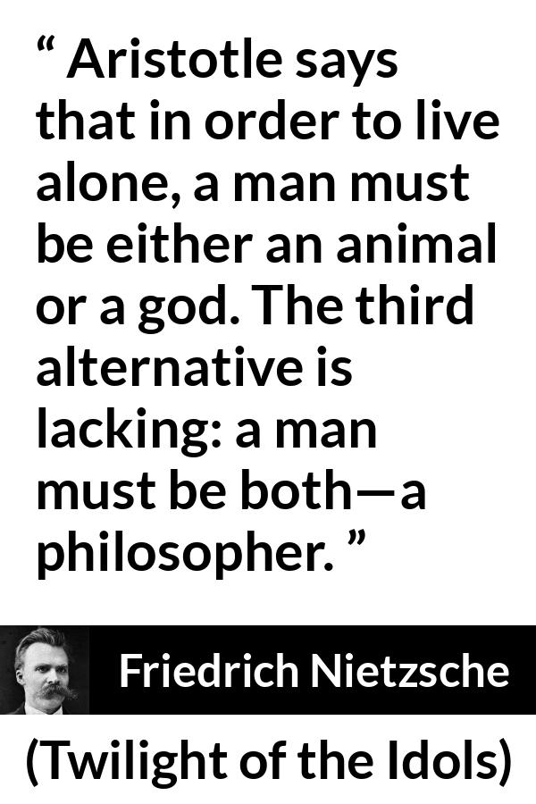 Friedrich Nietzsche quote about philosophy from Twilight of the Idols - Aristotle says that in order to live alone, a man must be either an animal or a god. The third alternative is lacking: a man must be both—a philosopher.