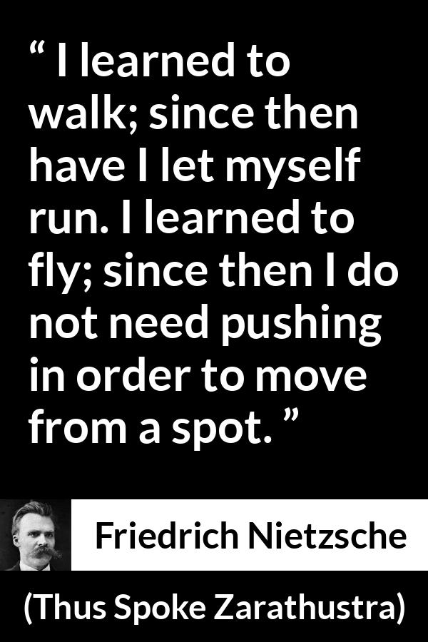 Friedrich Nietzsche quote about running from Thus Spoke Zarathustra - I learned to walk; since then have I let myself run. I learned to fly; since then I do not need pushing in order to move from a spot.