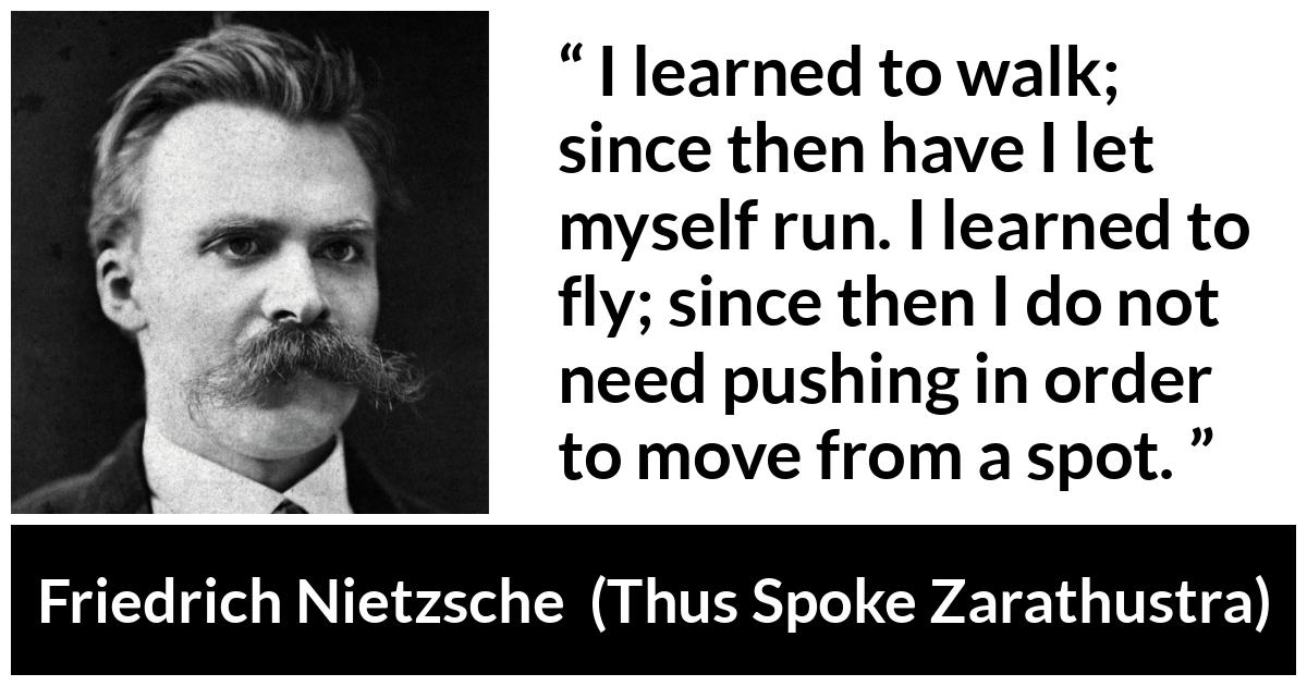 Friedrich Nietzsche quote about running from Thus Spoke Zarathustra - I learned to walk; since then have I let myself run. I learned to fly; since then I do not need pushing in order to move from a spot.