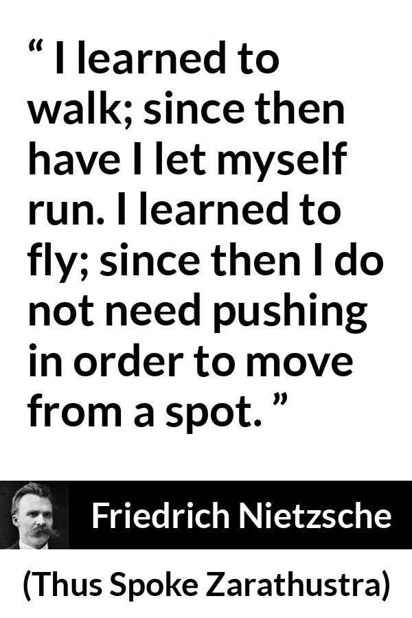 Friedrich Nietzsche quote about running from Thus Spoke Zarathustra - I learned to walk; since then have I let myself run. I learned to fly; since then I do not need pushing in order to move from a spot.