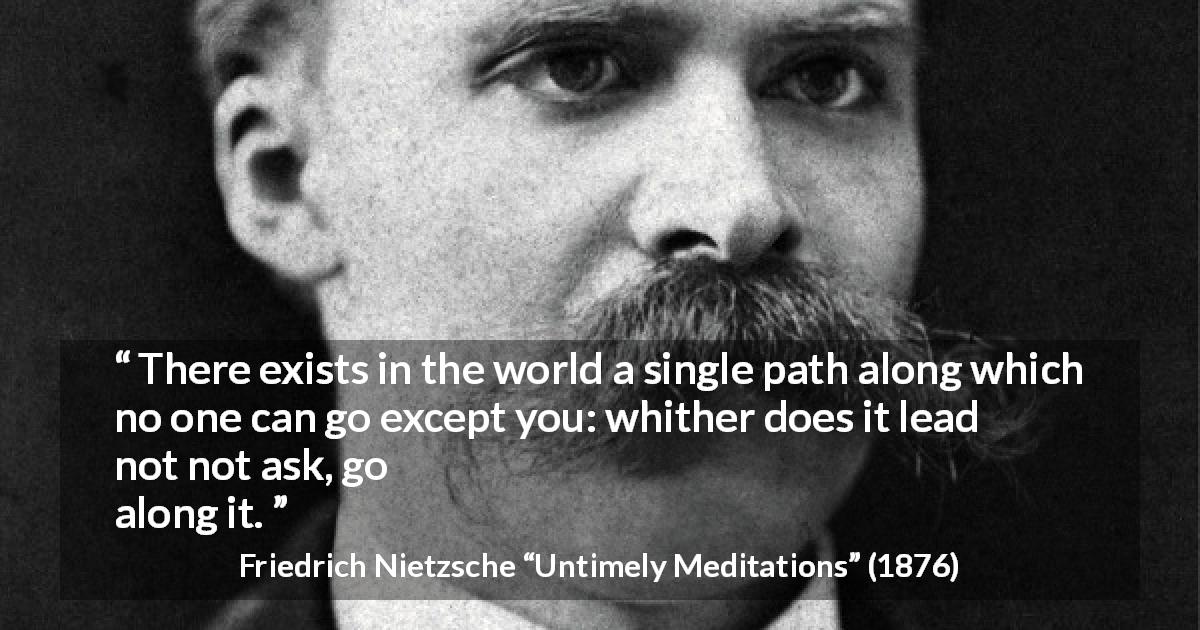 Friedrich Nietzsche quote about self from Untimely Meditations - There exists in the world a single path along which no one can go except you: whither does it lead? Do not ask, go along it.
