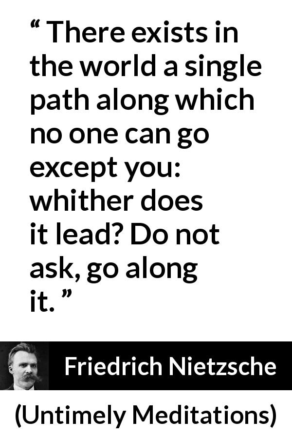 Friedrich Nietzsche quote about self from Untimely Meditations - There exists in the world a single path along which no one can go except you: whither does it lead? Do not ask, go along it.
