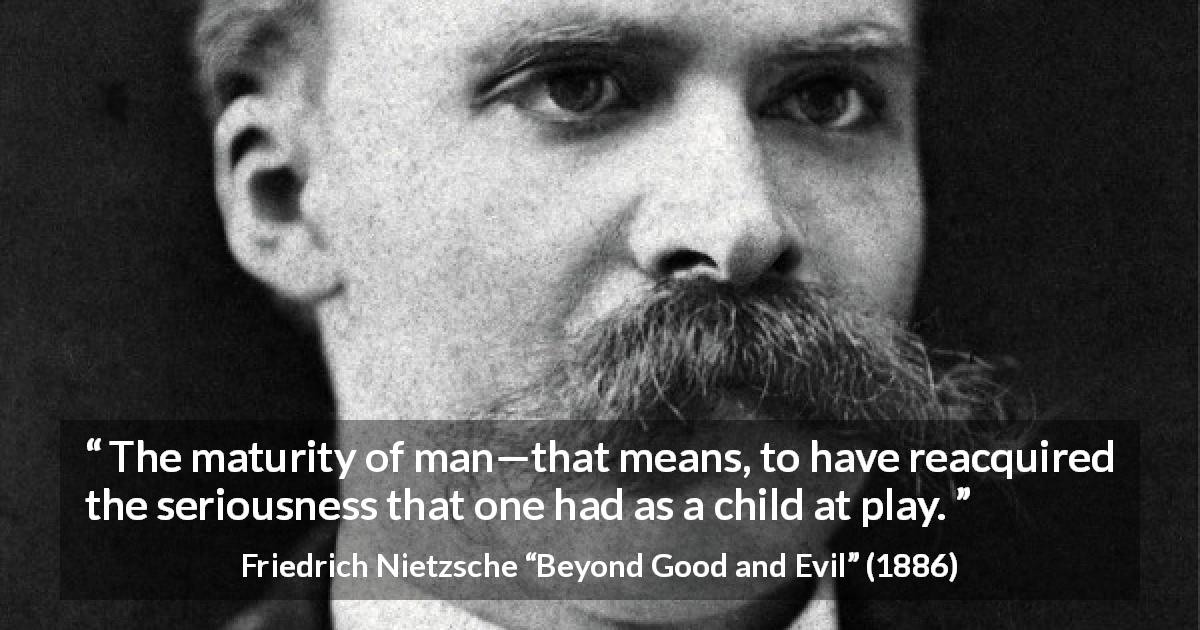 Friedrich Nietzsche quote about seriousness from Beyond Good and Evil - The maturity of man—that means, to have reacquired the seriousness that one had as a child at play.