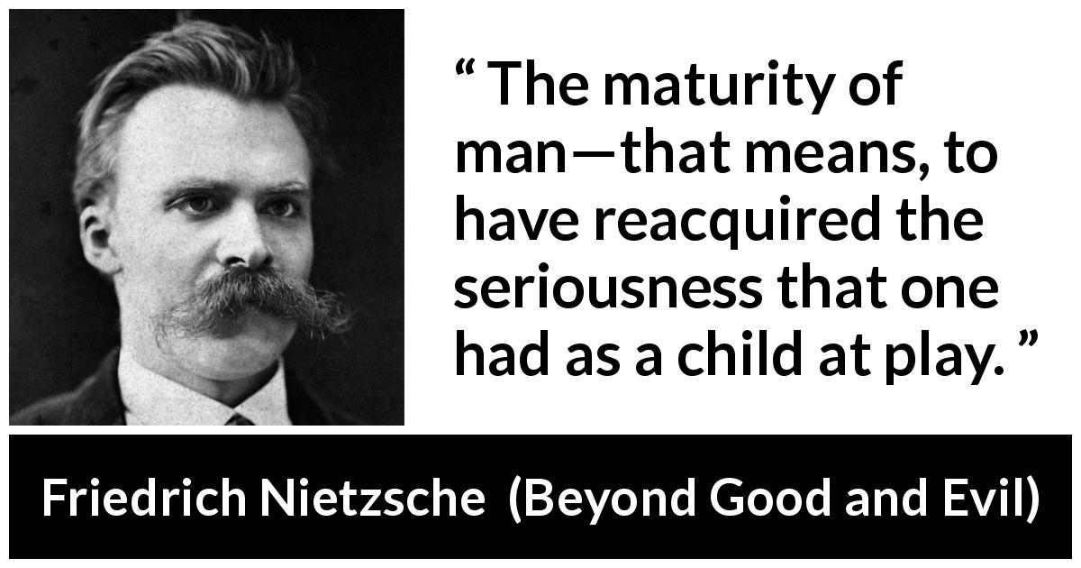 Friedrich Nietzsche quote about seriousness from Beyond Good and Evil - The maturity of man—that means, to have reacquired the seriousness that one had as a child at play.