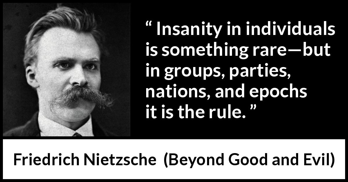 Friedrich Nietzsche quote about society from Beyond Good and Evil - Insanity in individuals is something rare—but in groups, parties, nations, and epochs it is the rule.