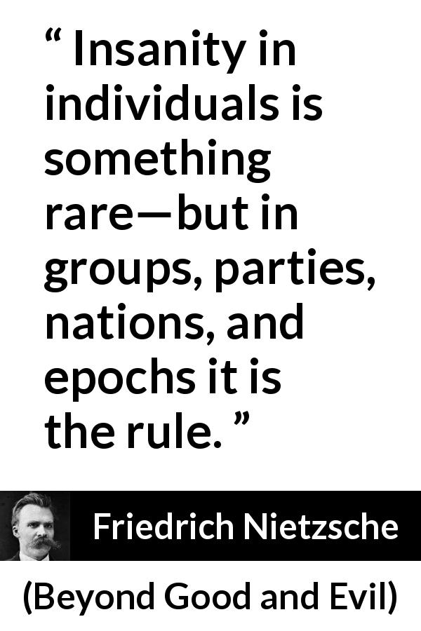 Friedrich Nietzsche quote about society from Beyond Good and Evil - Insanity in individuals is something rare—but in groups, parties, nations, and epochs it is the rule.