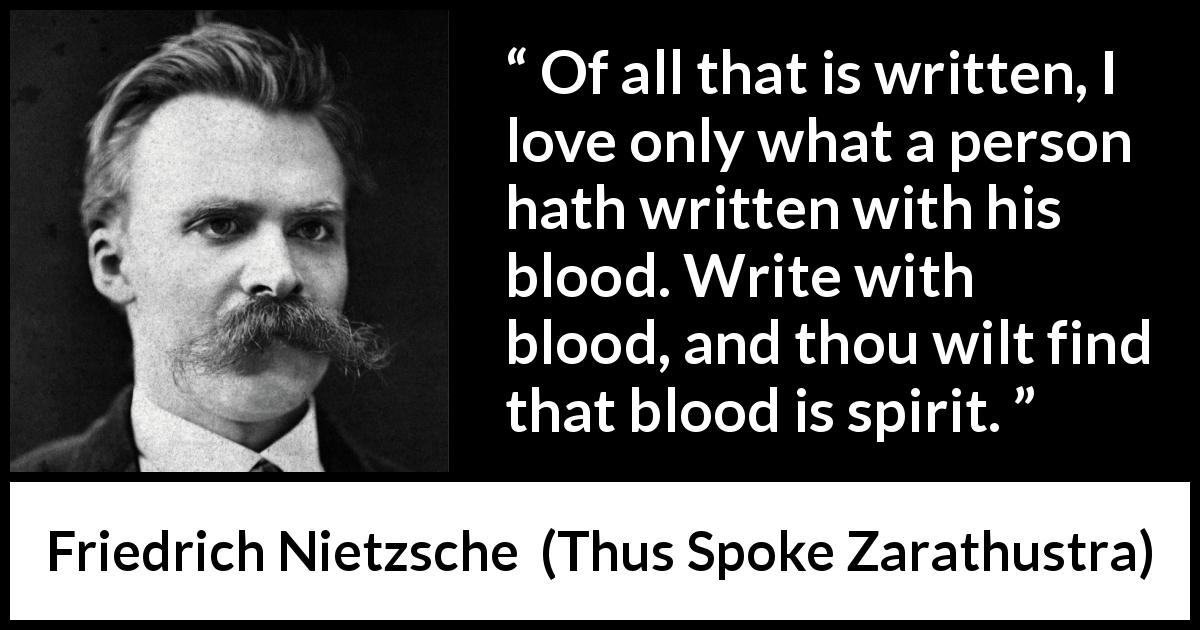 Friedrich Nietzsche quote about spirit from Thus Spoke Zarathustra - Of all that is written, I love only what a person hath written with his blood. Write with blood, and thou wilt find that blood is spirit.