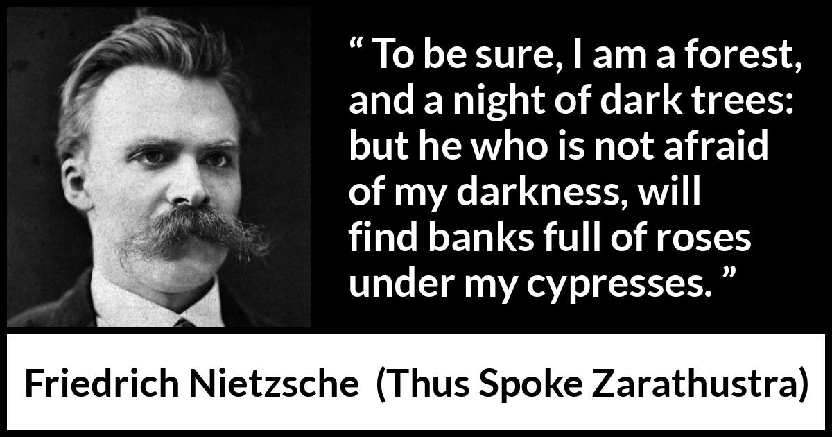 Friedrich Nietzsche quote about sweetness from Thus Spoke Zarathustra - To be sure, I am a forest, and a night of dark trees: but he who is not afraid of my darkness, will find banks full of roses under my cypresses.