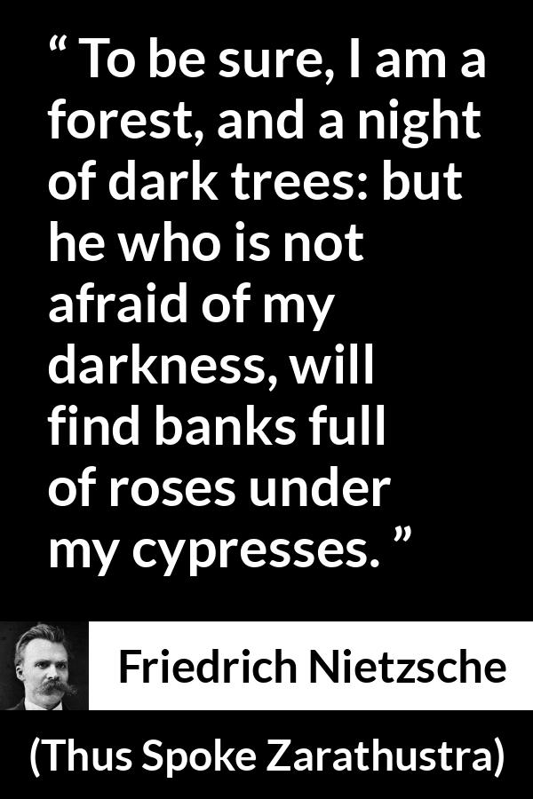 Friedrich Nietzsche quote about sweetness from Thus Spoke Zarathustra - To be sure, I am a forest, and a night of dark trees: but he who is not afraid of my darkness, will find banks full of roses under my cypresses.