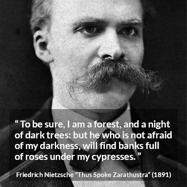 Friedrich Nietzsche quote about sweetness from Thus Spoke Zarathustra - To be sure, I am a forest, and a night of dark trees: but he who is not afraid of my darkness, will find banks full of roses under my cypresses.