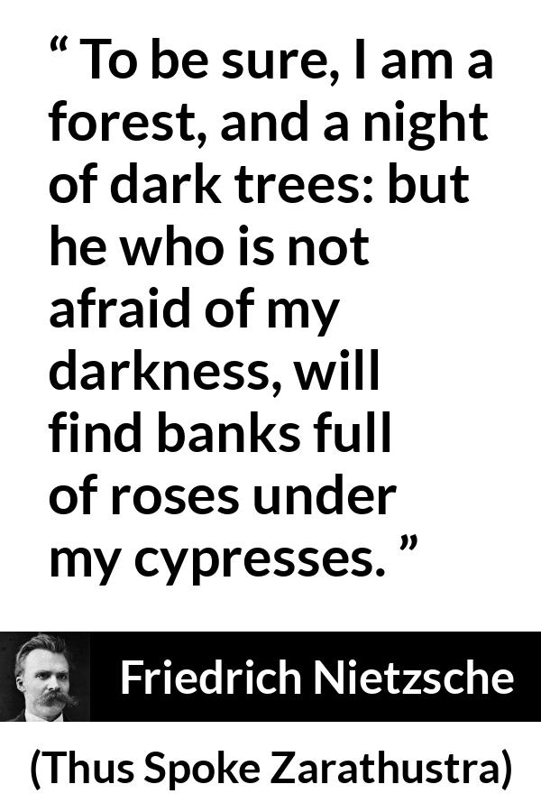 Friedrich Nietzsche quote about sweetness from Thus Spoke Zarathustra - To be sure, I am a forest, and a night of dark trees: but he who is not afraid of my darkness, will find banks full of roses under my cypresses.