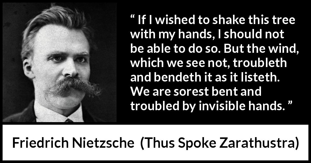Friedrich Nietzsche quote about trouble from Thus Spoke Zarathustra - If I wished to shake this tree with my hands, I should not be able to do so. But the wind, which we see not, troubleth and bendeth it as it listeth. We are sorest bent and troubled by invisible hands.