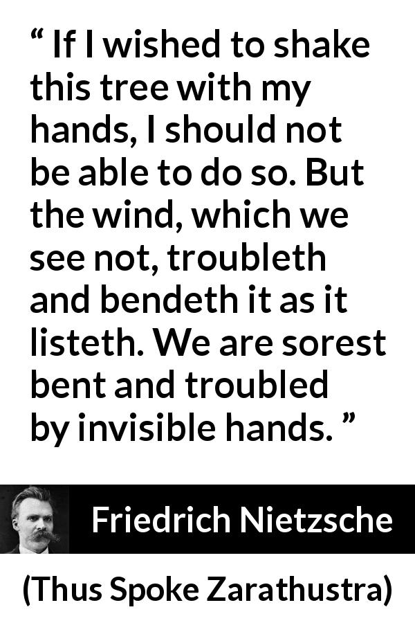 Friedrich Nietzsche quote about trouble from Thus Spoke Zarathustra - If I wished to shake this tree with my hands, I should not be able to do so. But the wind, which we see not, troubleth and bendeth it as it listeth. We are sorest bent and troubled by invisible hands.