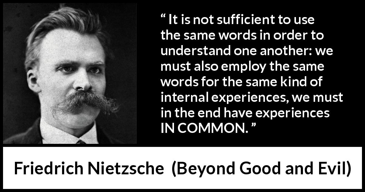 Friedrich Nietzsche quote about understanding from Beyond Good and Evil - It is not sufficient to use the same words in order to understand one another: we must also employ the same words for the same kind of internal experiences, we must in the end have experiences IN COMMON.