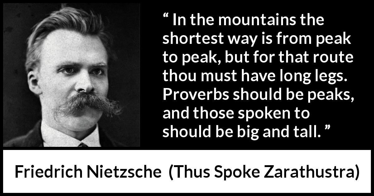 Friedrich Nietzsche quote about way from Thus Spoke Zarathustra - In the mountains the shortest way is from peak to peak, but for that route thou must have long legs. Proverbs should be peaks, and those spoken to should be big and tall.