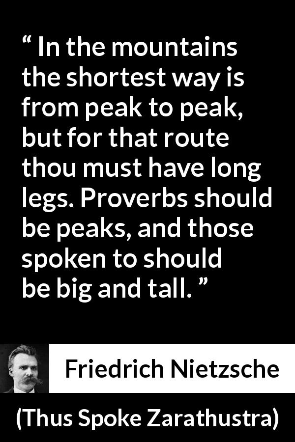 Friedrich Nietzsche quote about way from Thus Spoke Zarathustra - In the mountains the shortest way is from peak to peak, but for that route thou must have long legs. Proverbs should be peaks, and those spoken to should be big and tall.