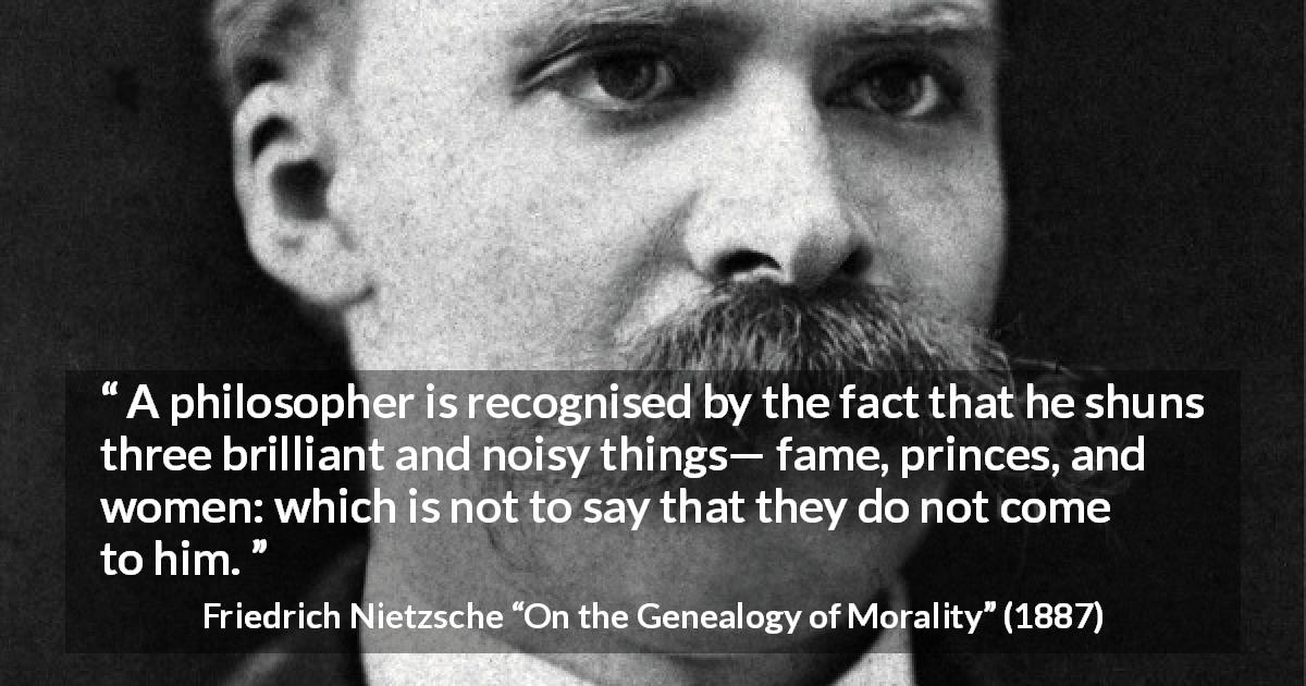 Friedrich Nietzsche quote about women from On the Genealogy of Morality - A philosopher is recognised by the fact that he shuns three brilliant and noisy things— fame, princes, and women: which is not to say that they do not come to him.