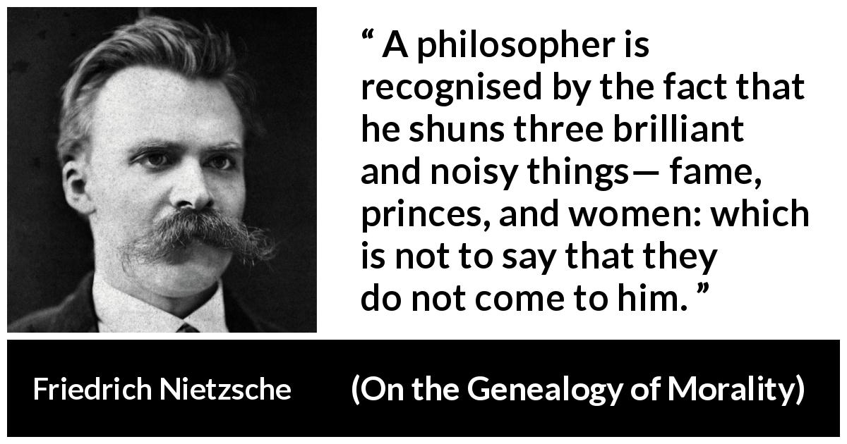 Friedrich Nietzsche quote about women from On the Genealogy of Morality - A philosopher is recognised by the fact that he shuns three brilliant and noisy things— fame, princes, and women: which is not to say that they do not come to him.