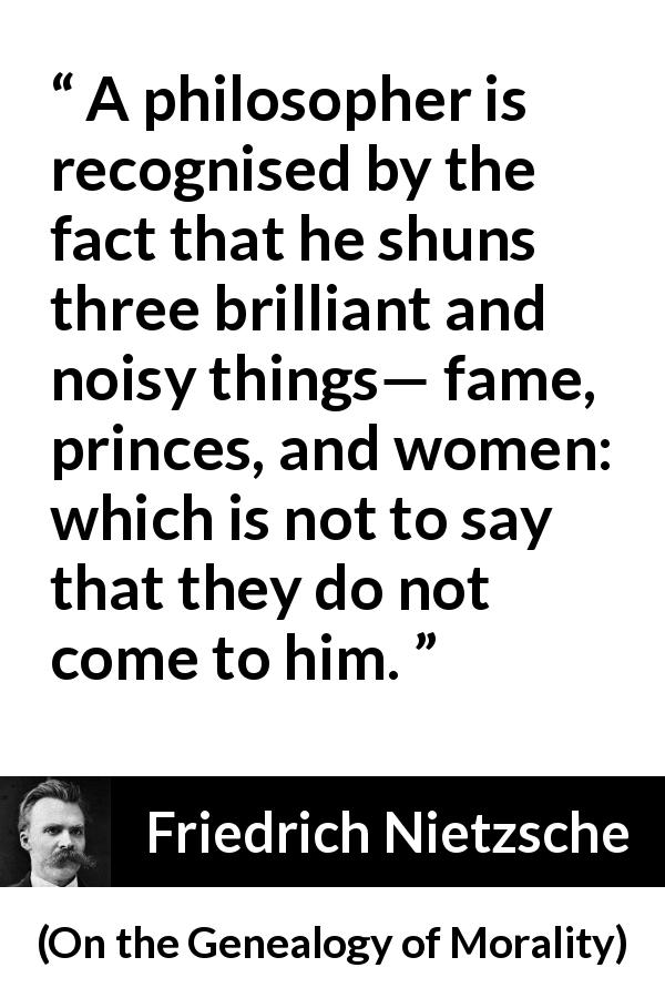 Friedrich Nietzsche quote about women from On the Genealogy of Morality - A philosopher is recognised by the fact that he shuns three brilliant and noisy things— fame, princes, and women: which is not to say that they do not come to him.