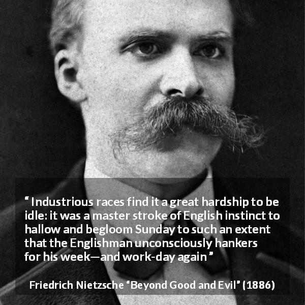 Friedrich Nietzsche quote about work from Beyond Good and Evil - Industrious races find it a great hardship to be idle: it was a master stroke of English instinct to hallow and begloom Sunday to such an extent that the Englishman unconsciously hankers for his week—and work-day again