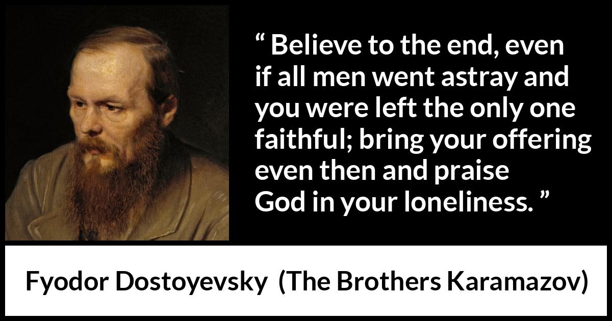 Fyodor Dostoyevsky quote about God from The Brothers Karamazov - Believe to the end, even if all men went astray and you were left the only one faithful; bring your offering even then and praise God in your loneliness.