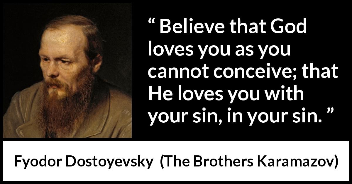 Fyodor Dostoyevsky quote about God from The Brothers Karamazov - Believe that God loves you as you cannot conceive; that He loves you with your sin, in your sin.