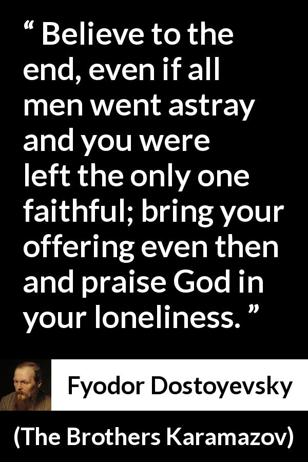 Fyodor Dostoyevsky quote about God from The Brothers Karamazov - Believe to the end, even if all men went astray and you were left the only one faithful; bring your offering even then and praise God in your loneliness.