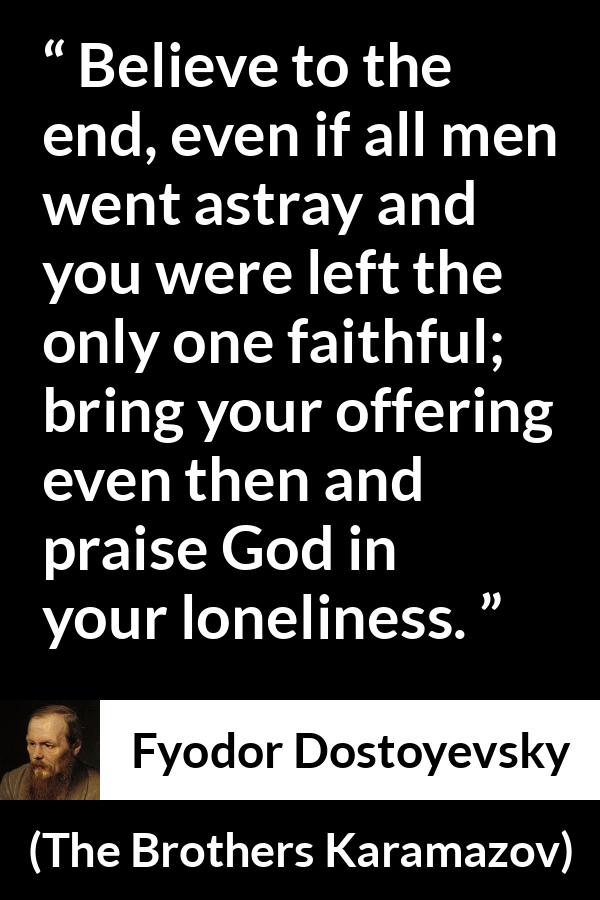 Fyodor Dostoyevsky quote about God from The Brothers Karamazov - Believe to the end, even if all men went astray and you were left the only one faithful; bring your offering even then and praise God in your loneliness.