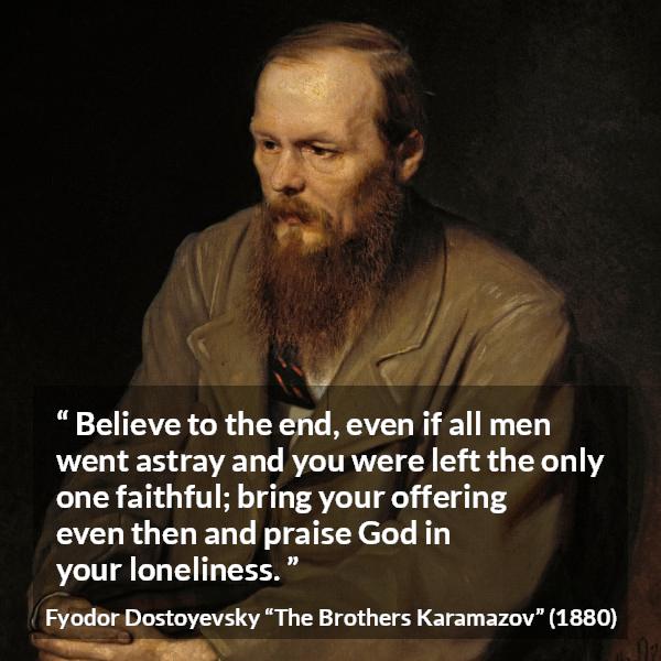 Fyodor Dostoyevsky quote about God from The Brothers Karamazov - Believe to the end, even if all men went astray and you were left the only one faithful; bring your offering even then and praise God in your loneliness.