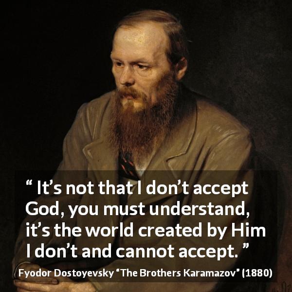 Fyodor Dostoyevsky quote about God from The Brothers Karamazov - It’s not that I don’t accept God, you must understand, it’s the world created by Him I don’t and cannot accept.