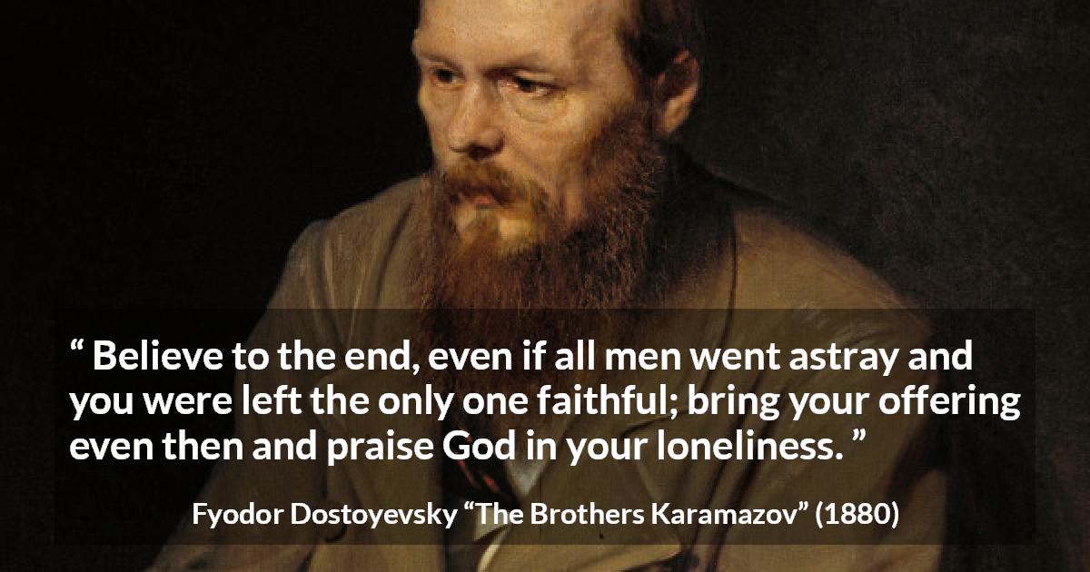 Fyodor Dostoyevsky quote about God from The Brothers Karamazov - Believe to the end, even if all men went astray and you were left the only one faithful; bring your offering even then and praise God in your loneliness.