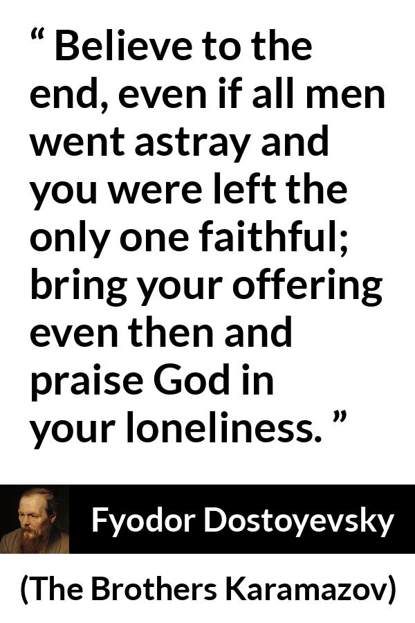 Fyodor Dostoyevsky quote about God from The Brothers Karamazov - Believe to the end, even if all men went astray and you were left the only one faithful; bring your offering even then and praise God in your loneliness.