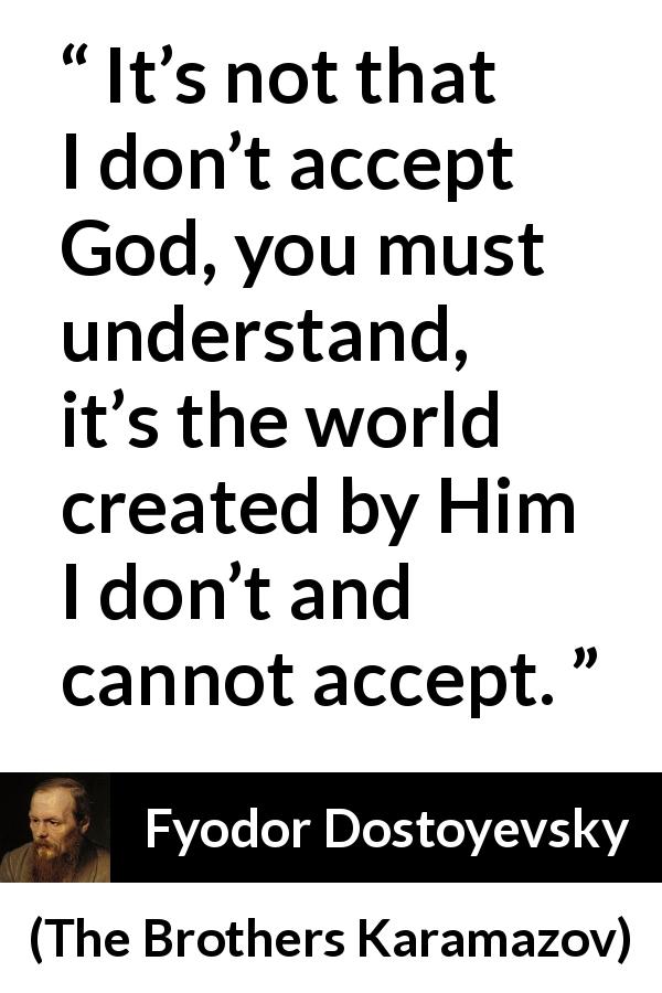 Fyodor Dostoyevsky quote about God from The Brothers Karamazov - It’s not that I don’t accept God, you must understand, it’s the world created by Him I don’t and cannot accept.