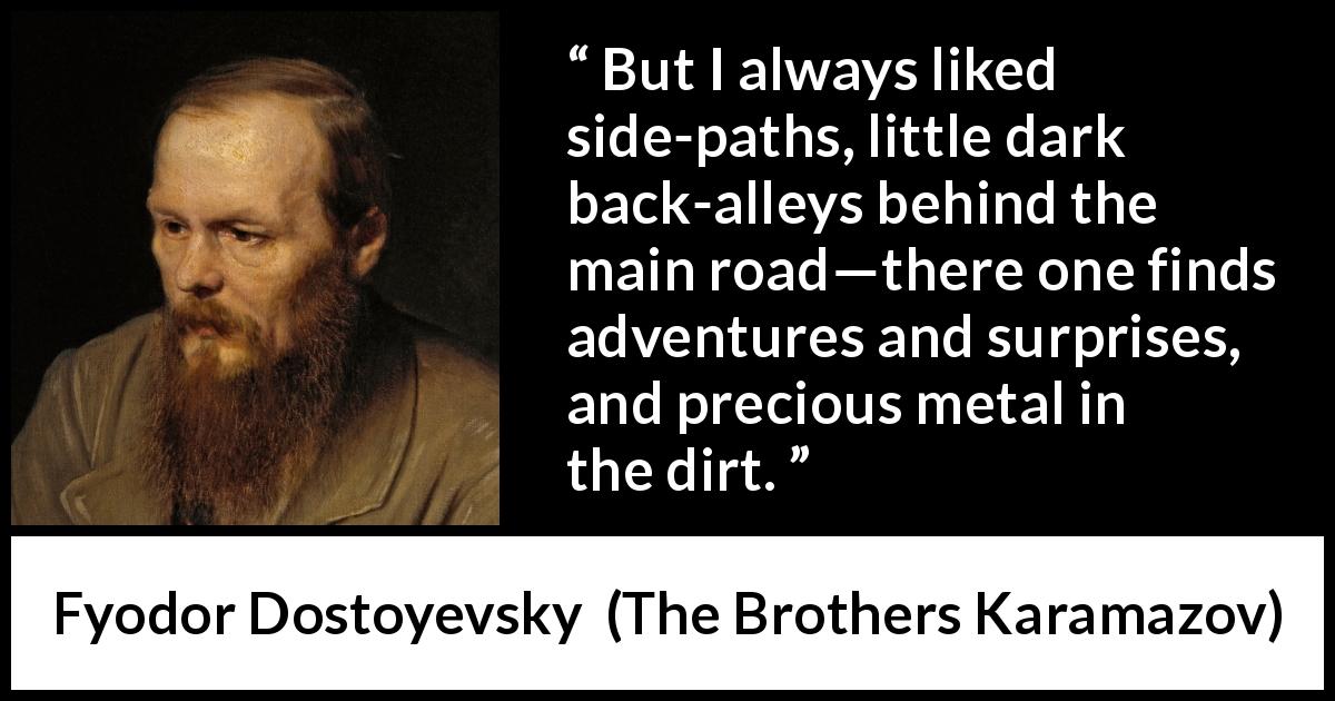 Fyodor Dostoyevsky quote about adventure from The Brothers Karamazov - But I always liked side-paths, little dark back-alleys behind the main road—there one finds adventures and surprises, and precious metal in the dirt.