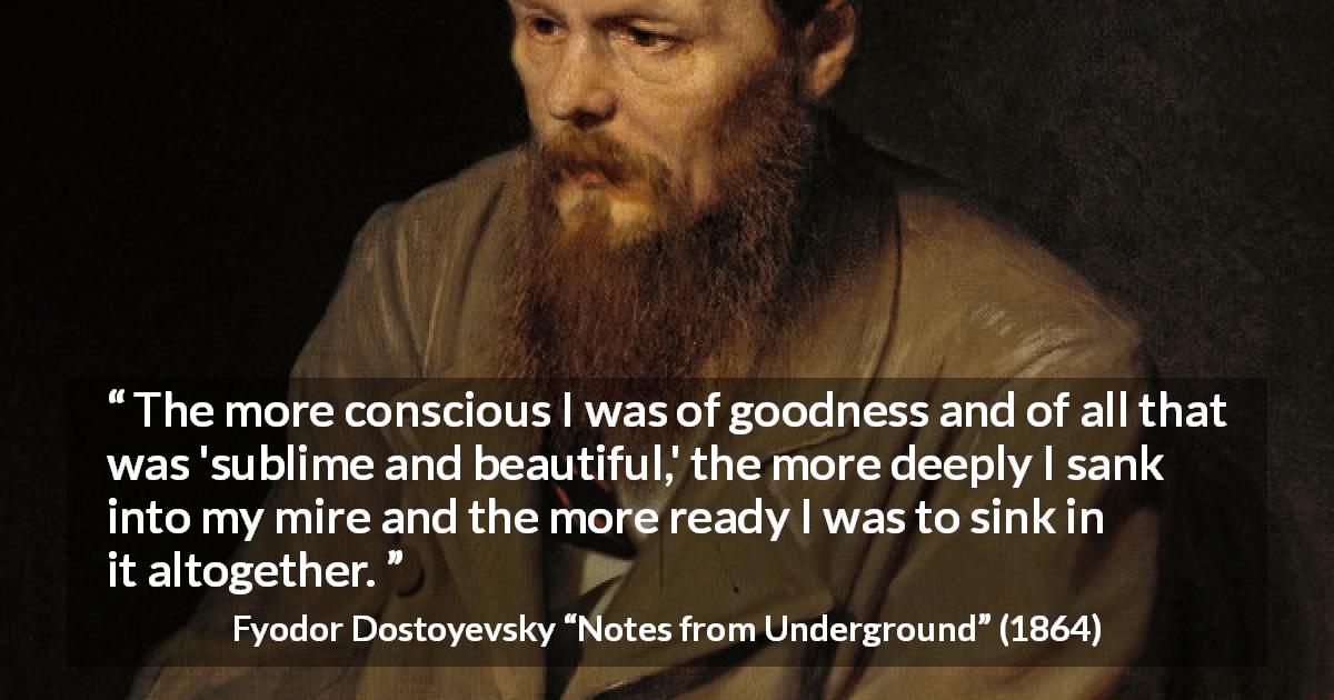 Fyodor Dostoyevsky quote about beauty from Notes from Underground - The more conscious I was of goodness and of all that was 'sublime and beautiful,' the more deeply I sank into my mire and the more ready I was to sink in it altogether.