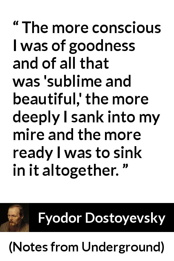 Fyodor Dostoyevsky quote about beauty from Notes from Underground - The more conscious I was of goodness and of all that was 'sublime and beautiful,' the more deeply I sank into my mire and the more ready I was to sink in it altogether.