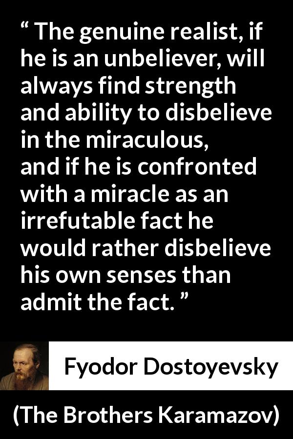 Fyodor Dostoyevsky quote about belief from The Brothers Karamazov - The genuine realist, if he is an unbeliever, will always find strength and ability to disbelieve in the miraculous, and if he is confronted with a miracle as an irrefutable fact he would rather disbelieve his own senses than admit the fact.