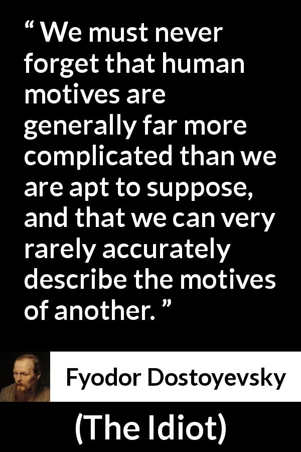 Fyodor Dostoyevsky quote about complexity from The Idiot - We must never forget that human motives are generally far more complicated than we are apt to suppose, and that we can very rarely accurately describe the motives of another.