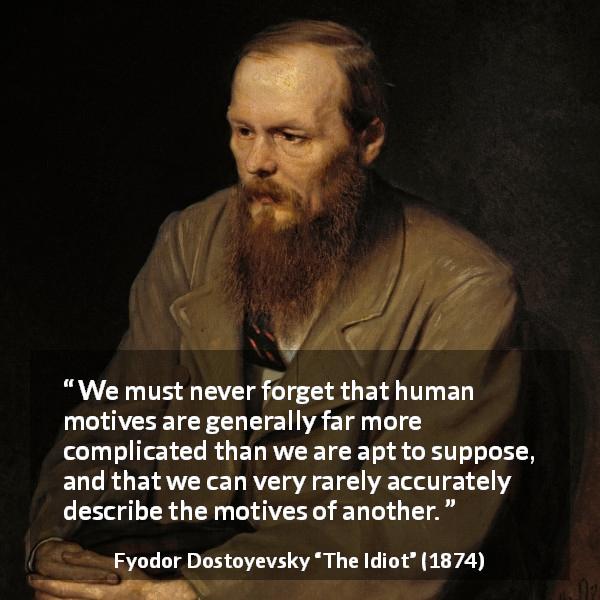 Fyodor Dostoyevsky quote about complexity from The Idiot - We must never forget that human motives are generally far more complicated than we are apt to suppose, and that we can very rarely accurately describe the motives of another.