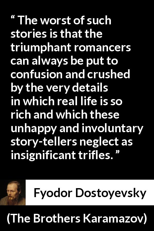 Fyodor Dostoyevsky quote about confusion from The Brothers Karamazov - The worst of such stories is that the triumphant romancers can always be put to confusion and crushed by the very details in which real life is so rich and which these unhappy and involuntary story-tellers neglect as insignificant trifles.