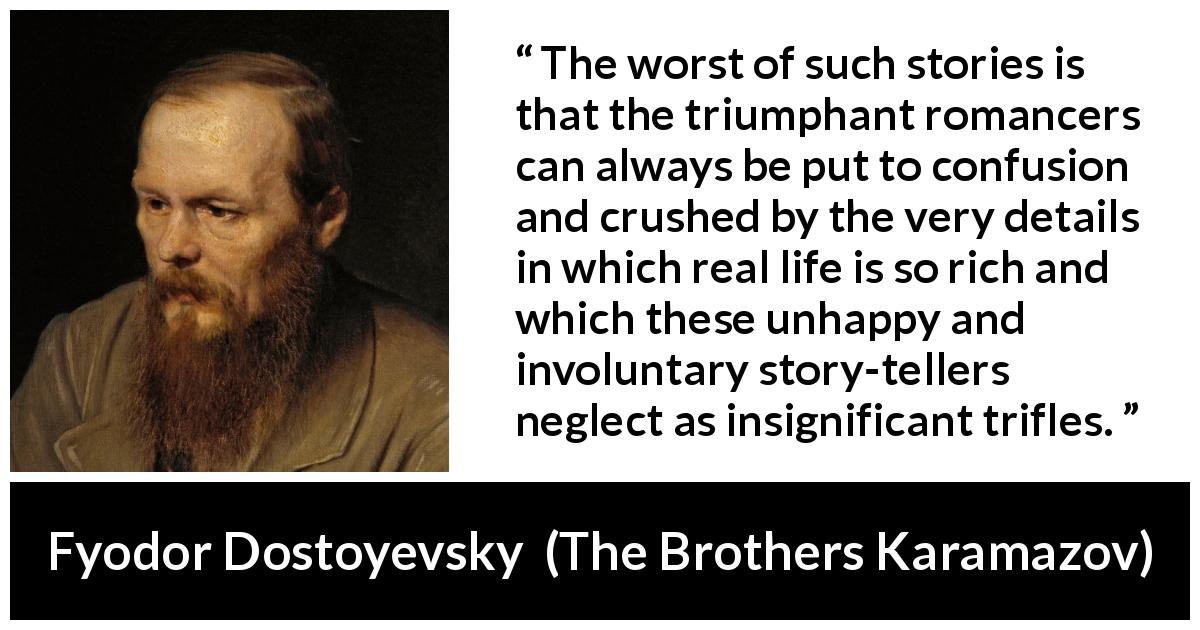 Fyodor Dostoyevsky quote about confusion from The Brothers Karamazov - The worst of such stories is that the triumphant romancers can always be put to confusion and crushed by the very details in which real life is so rich and which these unhappy and involuntary story-tellers neglect as insignificant trifles.
