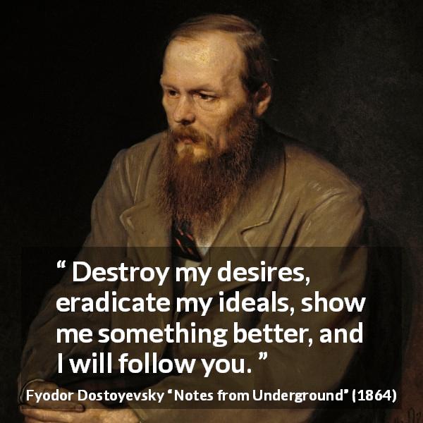 Fyodor Dostoyevsky quote about desire from Notes from Underground - Destroy my desires, eradicate my ideals, show me something better, and I will follow you.