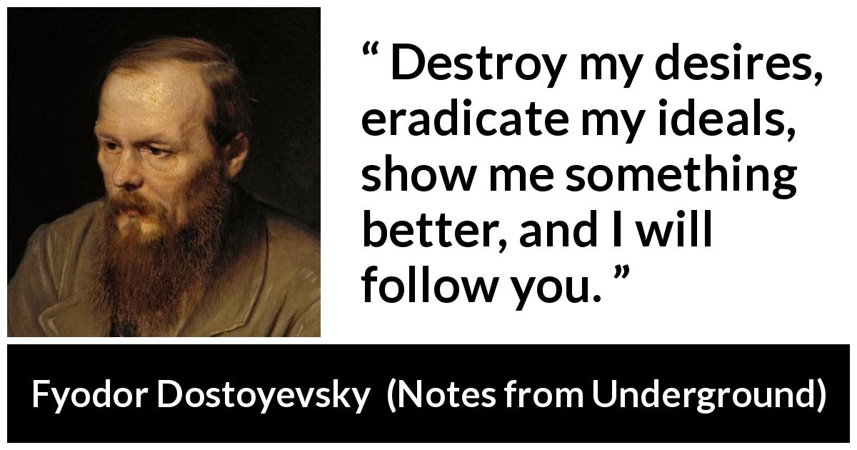 Fyodor Dostoyevsky quote about desire from Notes from Underground - Destroy my desires, eradicate my ideals, show me something better, and I will follow you.