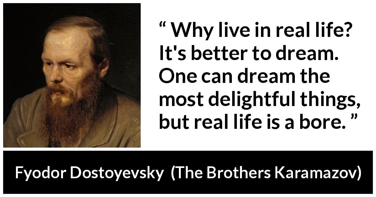 Fyodor Dostoyevsky quote about dream from The Brothers Karamazov - Why live in real life? It's better to dream. One can dream the most delightful things, but real life is a bore.