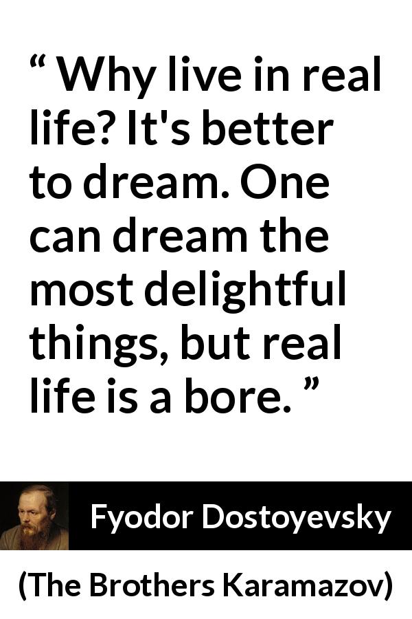 Fyodor Dostoyevsky quote about dream from The Brothers Karamazov - Why live in real life? It's better to dream. One can dream the most delightful things, but real life is a bore.