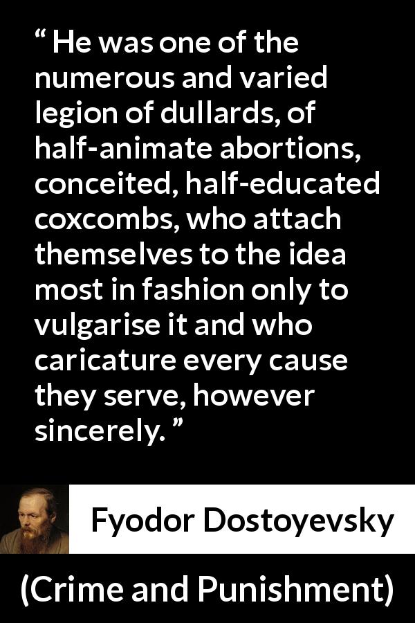 Fyodor Dostoyevsky quote about fashion from Crime and Punishment - He was one of the numerous and varied legion of dullards, of half-animate abortions, conceited, half-educated coxcombs, who attach themselves to the idea most in fashion only to vulgarise it and who caricature every cause they serve, however sincerely.