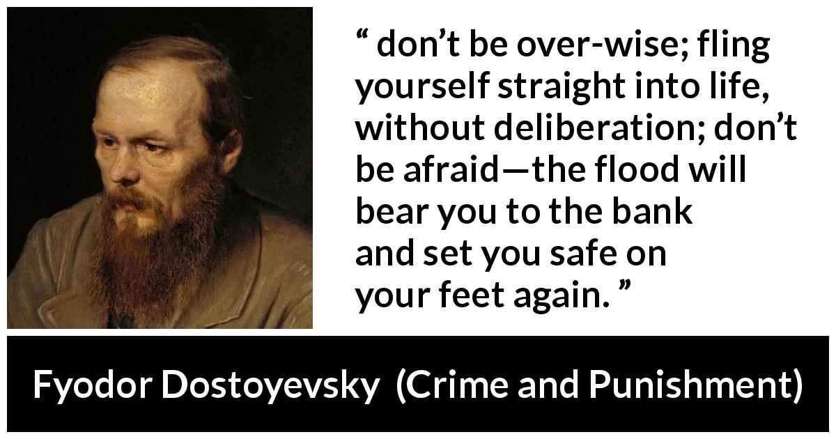Fyodor Dostoyevsky quote about fear from Crime and Punishment - don’t be over-wise; fling yourself straight into life, without deliberation; don’t be afraid—the flood will bear you to the bank and set you safe on your feet again.