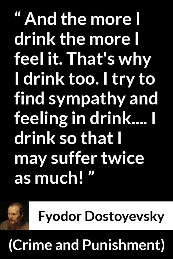 Fyodor Dostoyevsky quote about feeling from Crime and Punishment - And the more I drink the more I feel it. That's why I drink too. I try to find sympathy and feeling in drink.... I drink so that I may suffer twice as much!