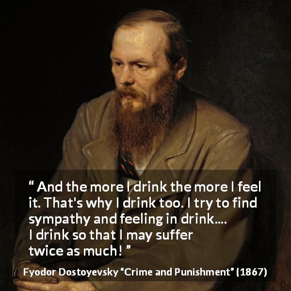 Fyodor Dostoyevsky quote about feeling from Crime and Punishment - And the more I drink the more I feel it. That's why I drink too. I try to find sympathy and feeling in drink.... I drink so that I may suffer twice as much!