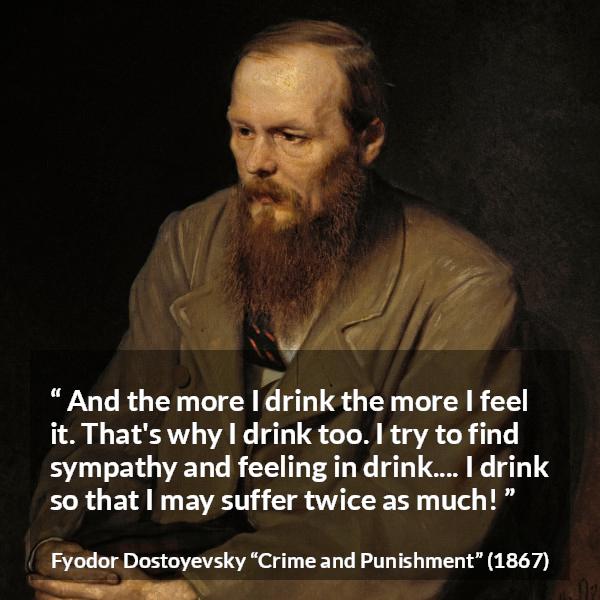 Fyodor Dostoyevsky quote about feeling from Crime and Punishment - And the more I drink the more I feel it. That's why I drink too. I try to find sympathy and feeling in drink.... I drink so that I may suffer twice as much!